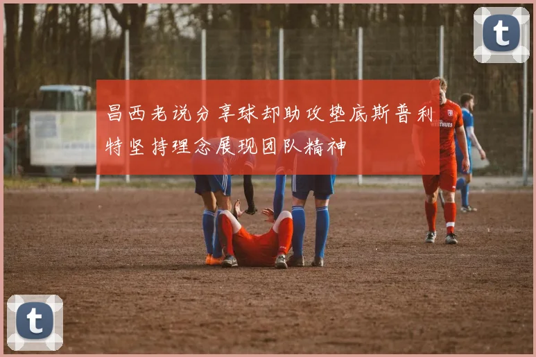 昌西老说分享球却助攻垫底斯普利特坚持理念展现团队精神