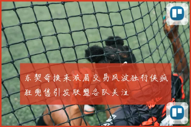 东契奇换来浓眉交易风波独行侠疯狂兜售引发联盟各队关注