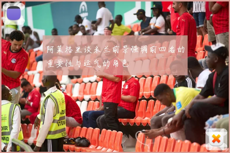 阿莱格里谈米兰前景强调前四名的重要性与运气的角色