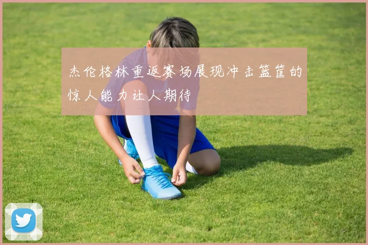 杰伦格林重返赛场展现冲击篮筐的惊人能力让人期待