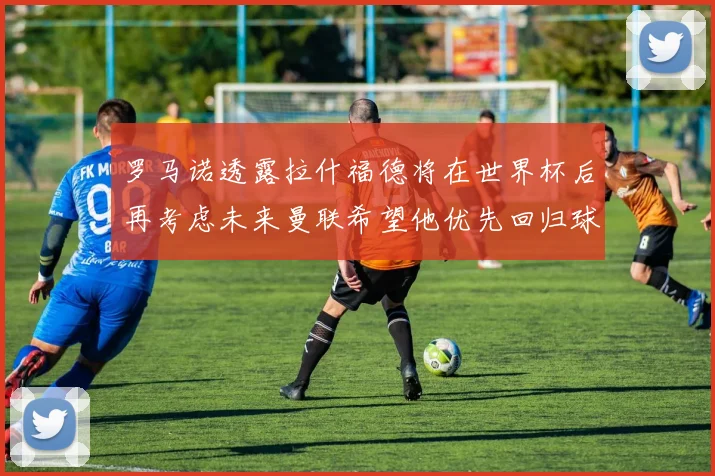 罗马诺透露拉什福德将在世界杯后再考虑未来曼联希望他优先回归球队