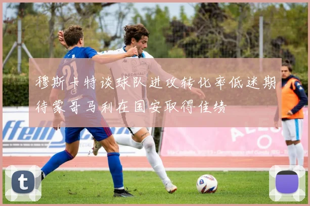 穆斯卡特谈球队进攻转化率低迷期待蒙哥马利在国安取得佳绩