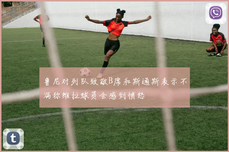 鲁尼对列队致敬B席和斯通斯表示不满称维拉球员会感到愤怒