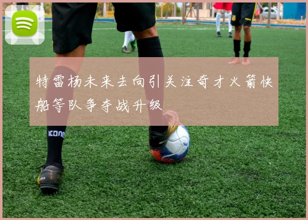 特雷杨未来去向引关注奇才火箭快船等队争夺战升级