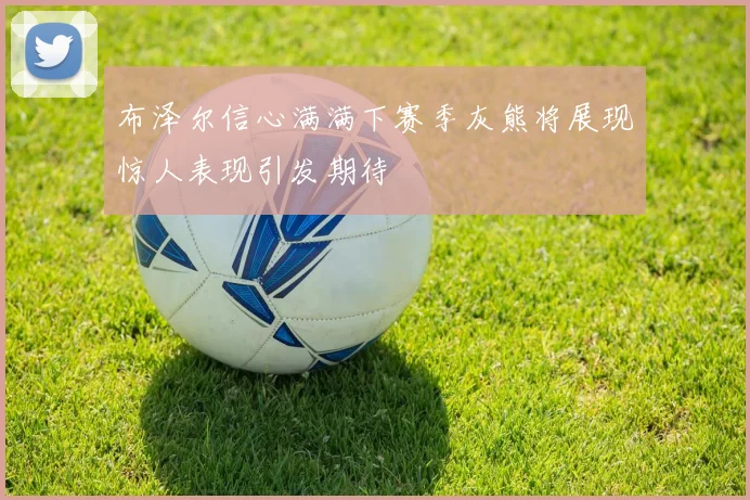 布泽尔信心满满下赛季灰熊将展现惊人表现引发期待