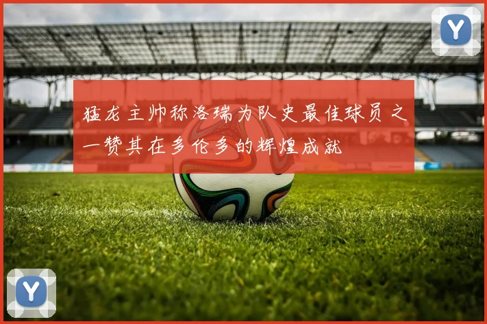 猛龙主帅称洛瑞为队史最佳球员之一赞其在多伦多的辉煌成就