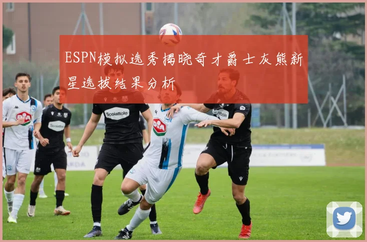 ESPN模拟选秀揭晓奇才爵士灰熊新星选拔结果分析