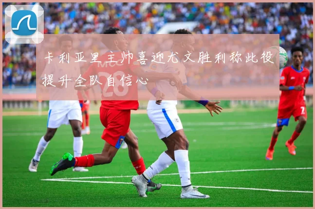 卡利亚里主帅喜迎尤文胜利称此役提升全队自信心