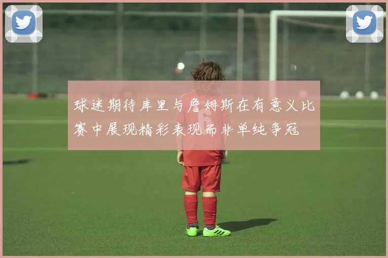 球迷期待库里与詹姆斯在有意义比赛中展现精彩表现而非单纯争冠