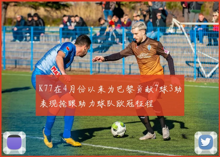 K77在4月份以来为巴黎贡献7球3助表现抢眼助力球队欧冠征程