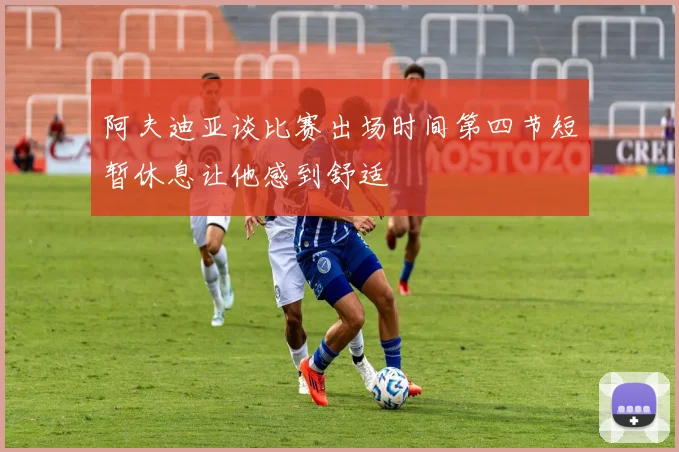 阿夫迪亚谈比赛出场时间第四节短暂休息让他感到舒适