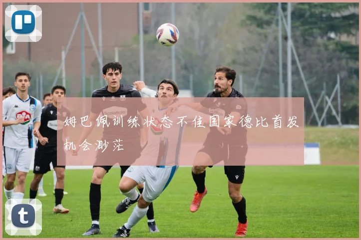 姆巴佩训练状态不佳国家德比首发机会渺茫