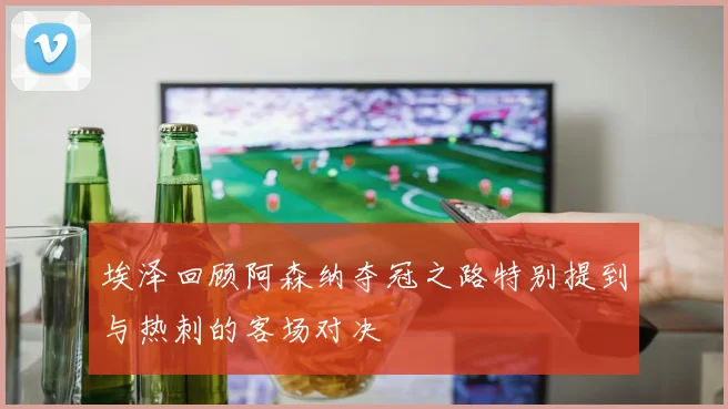埃泽回顾阿森纳夺冠之路特别提到与热刺的客场对决
