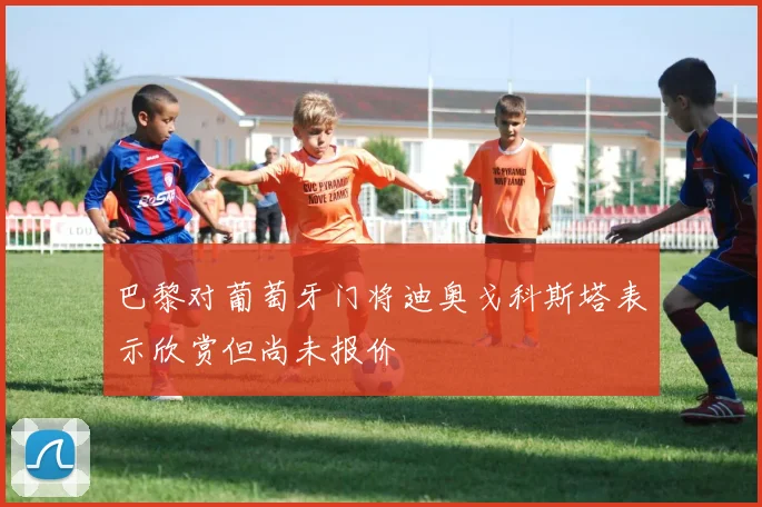 巴黎对葡萄牙门将迪奥戈科斯塔表示欣赏但尚未报价